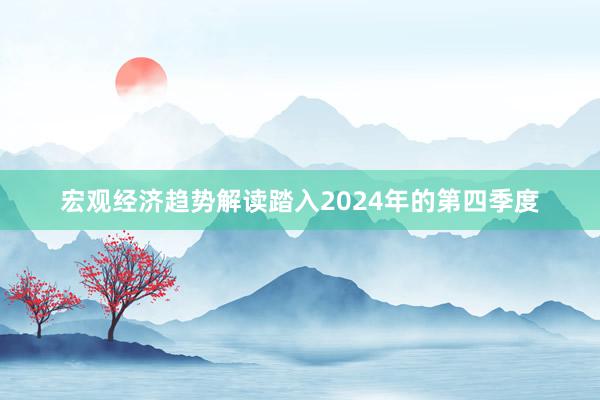 宏观经济趋势解读踏入2024年的第四季度