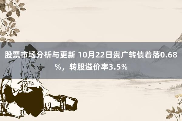 股票市场分析与更新 10月22日贵广转债着落0.68%，转股溢价率3.5%