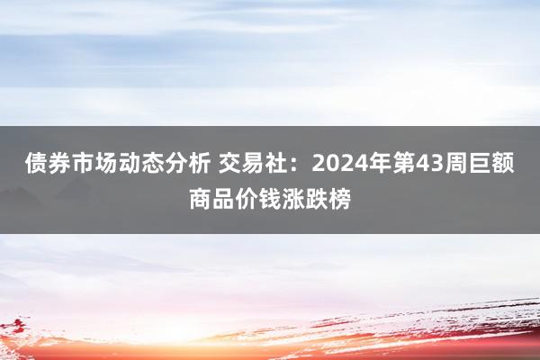 债券市场动态分析 交易社：2024年第43周巨额商品价钱涨跌榜