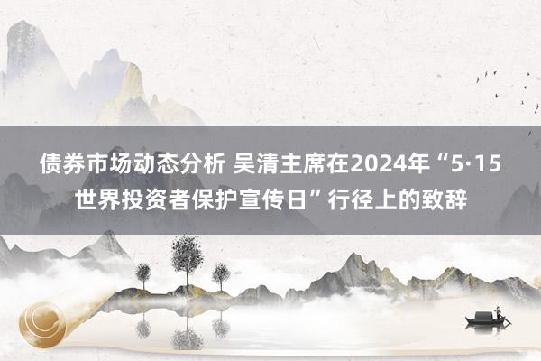 债券市场动态分析 吴清主席在2024年“5·15世界投资者保护宣传日”行径上的致辞