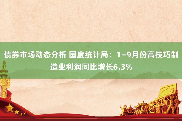 债券市场动态分析 国度统计局：1—9月份高技巧制造业利润同比增长6.3%