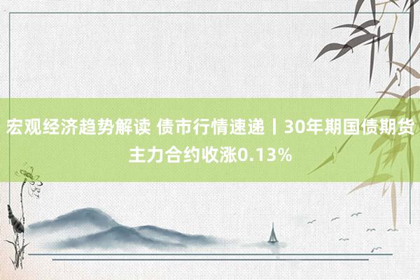 宏观经济趋势解读 债市行情速递丨30年期国债期货主力合约收涨0.13%