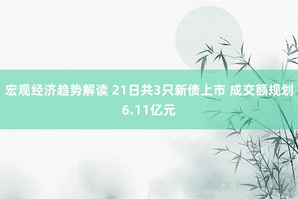 宏观经济趋势解读 21日共3只新债上市 成交额规划6.11亿元