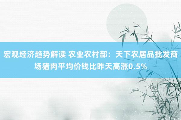 宏观经济趋势解读 农业农村部：天下农居品批发商场猪肉平均价钱比昨天高涨0.5%