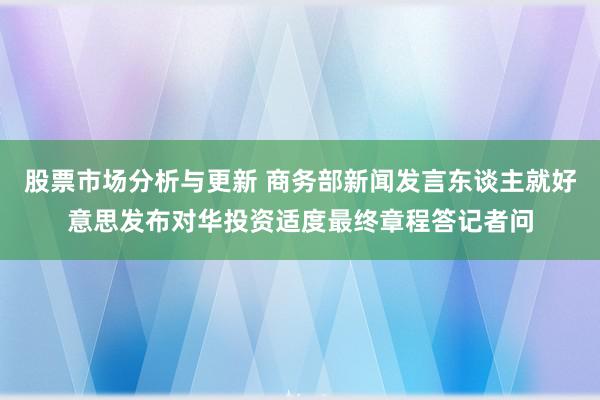 股票市场分析与更新 商务部新闻发言东谈主就好意思发布对华投资适度最终章程答记者问