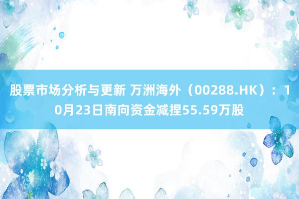 股票市场分析与更新 万洲海外（00288.HK）：10月23日南向资金减捏55.59万股