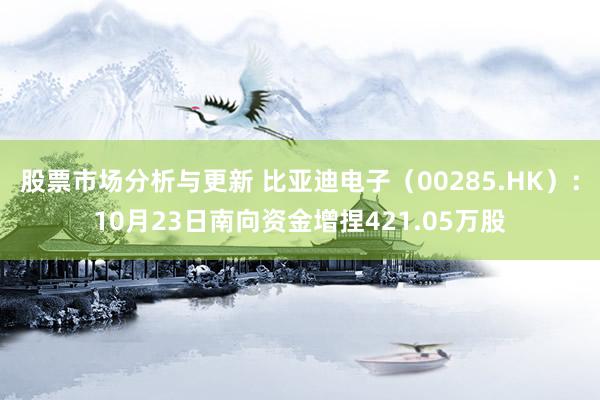 股票市场分析与更新 比亚迪电子（00285.HK）：10月23日南向资金增捏421.05万股