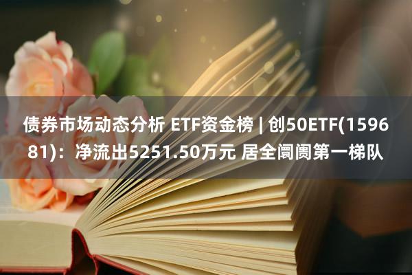 债券市场动态分析 ETF资金榜 | 创50ETF(159681)：净流出5251.50万元 居全阛阓第一梯队