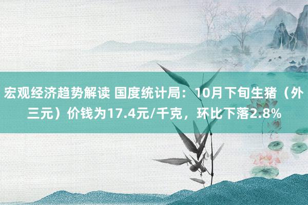 宏观经济趋势解读 国度统计局：10月下旬生猪（外三元）价钱为17.4元/千克，环比下落2.8%