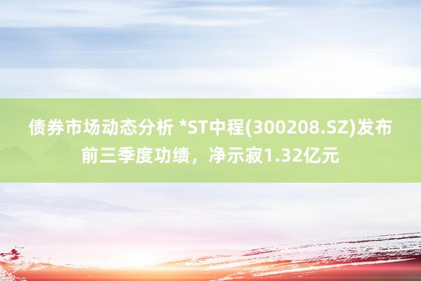 债券市场动态分析 *ST中程(300208.SZ)发布前三季度功绩，净示寂1.32亿元