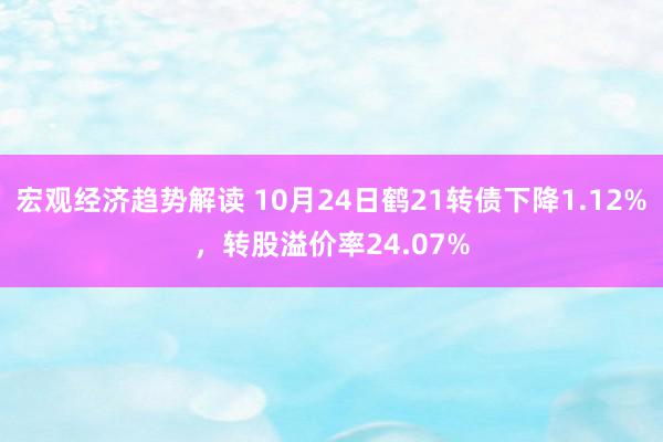 宏观经济趋势解读 10月24日鹤21转债下降1.12%，转股溢价率24.07%