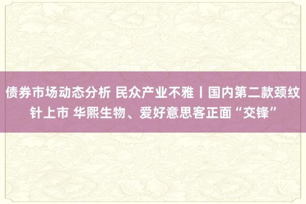 债券市场动态分析 民众产业不雅丨国内第二款颈纹针上市 华熙生物、爱好意思客正面“交锋”