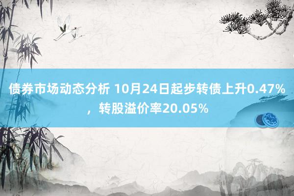 债券市场动态分析 10月24日起步转债上升0.47%，转股溢价率20.05%