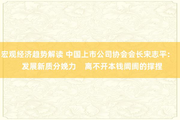 宏观经济趋势解读 中国上市公司协会会长宋志平：    发展新质分娩力    离不开本钱阛阓的撑捏