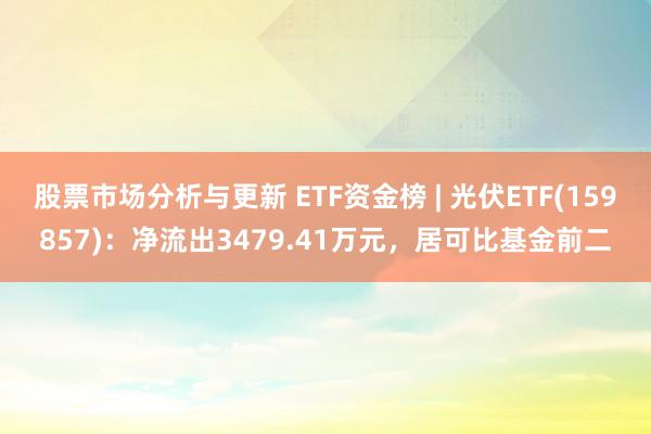 股票市场分析与更新 ETF资金榜 | 光伏ETF(159857)：净流出3479.41万元，居可比基金前二