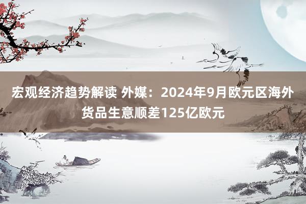 宏观经济趋势解读 外媒：2024年9月欧元区海外货品生意顺差125亿欧元