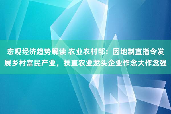 宏观经济趋势解读 农业农村部：因地制宜指令发展乡村富民产业，扶直农业龙头企业作念大作念强