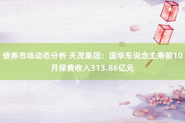 债券市场动态分析 天茂集团：国华东说念主寿前10月保费收入313.86亿元