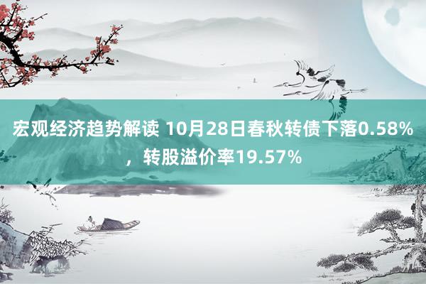 宏观经济趋势解读 10月28日春秋转债下落0.58%，转股溢价率19.57%