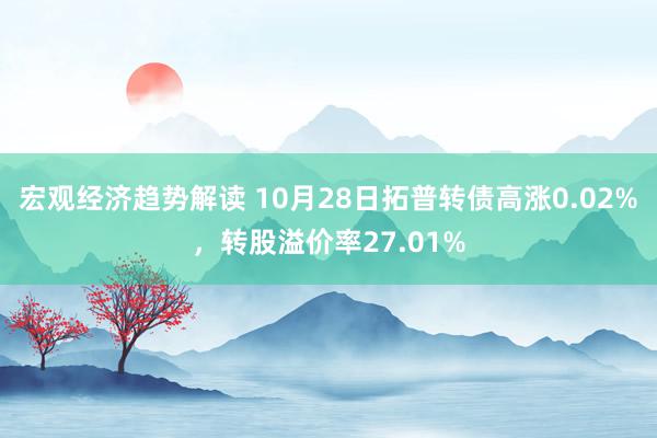 宏观经济趋势解读 10月28日拓普转债高涨0.02%，转股溢价率27.01%