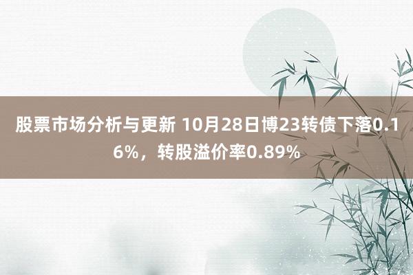 股票市场分析与更新 10月28日博23转债下落0.16%，转股溢价率0.89%