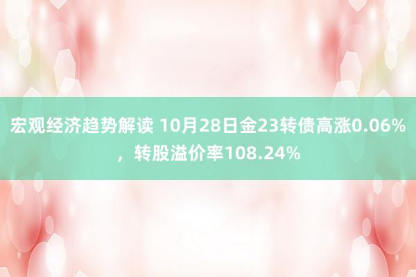 宏观经济趋势解读 10月28日金23转债高涨0.06%，转股溢价率108.24%