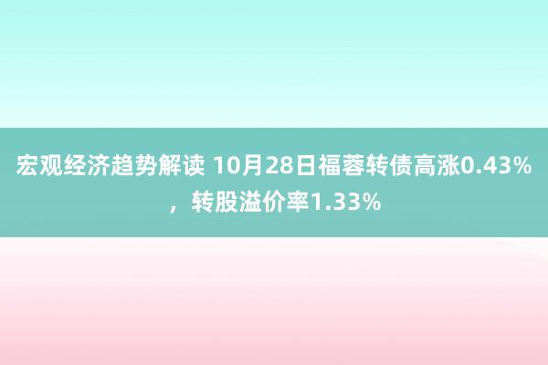 宏观经济趋势解读 10月28日福蓉转债高涨0.43%，转股溢价率1.33%