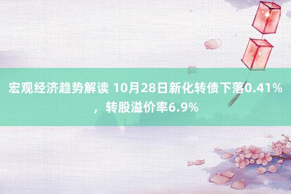 宏观经济趋势解读 10月28日新化转债下落0.41%，转股溢价率6.9%