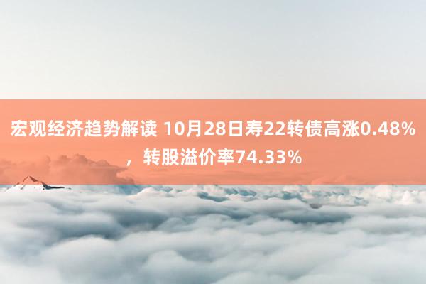 宏观经济趋势解读 10月28日寿22转债高涨0.48%，转股溢价率74.33%