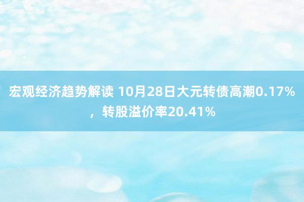 宏观经济趋势解读 10月28日大元转债高潮0.17%，转股溢价率20.41%