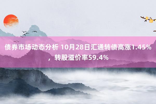 债券市场动态分析 10月28日汇通转债高涨1.45%，转股溢价率59.4%