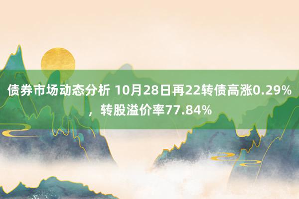 债券市场动态分析 10月28日再22转债高涨0.29%，转股溢价率77.84%