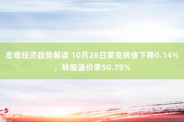 宏观经济趋势解读 10月28日莱克转债下降0.14%，转股溢价率50.78%