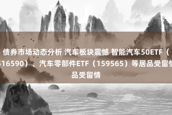 债券市场动态分析 汽车板块震憾 智能汽车50ETF（516590）、汽车零部件ETF（159565）等居品受留情