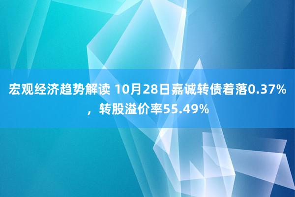 宏观经济趋势解读 10月28日嘉诚转债着落0.37%，转股溢价率55.49%