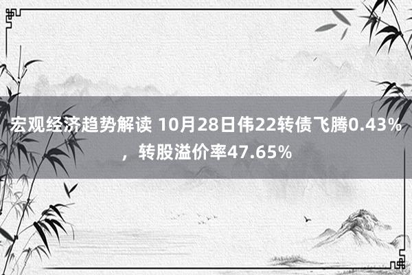 宏观经济趋势解读 10月28日伟22转债飞腾0.43%，转股溢价率47.65%