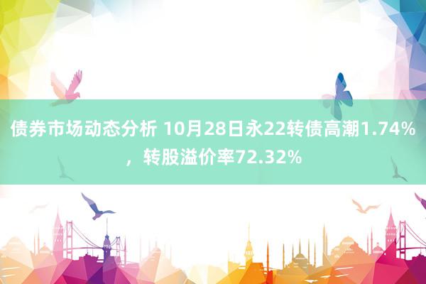 债券市场动态分析 10月28日永22转债高潮1.74%，转股溢价率72.32%