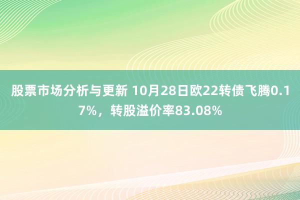 股票市场分析与更新 10月28日欧22转债飞腾0.17%，转股溢价率83.08%