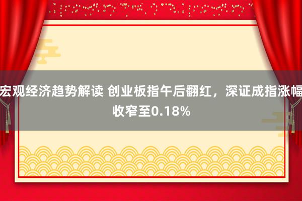 宏观经济趋势解读 创业板指午后翻红，深证成指涨幅收窄至0.18%