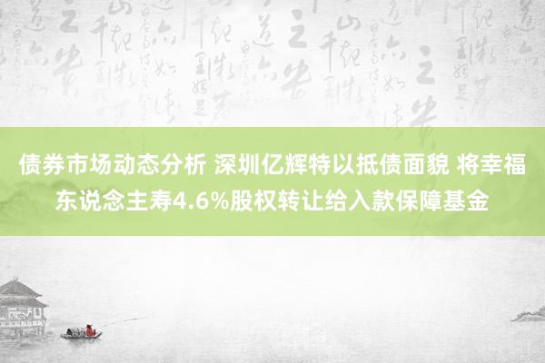 债券市场动态分析 深圳亿辉特以抵债面貌 将幸福东说念主寿4.6%股权转让给入款保障基金