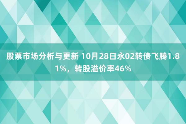 股票市场分析与更新 10月28日永02转债飞腾1.81%，转股溢价率46%