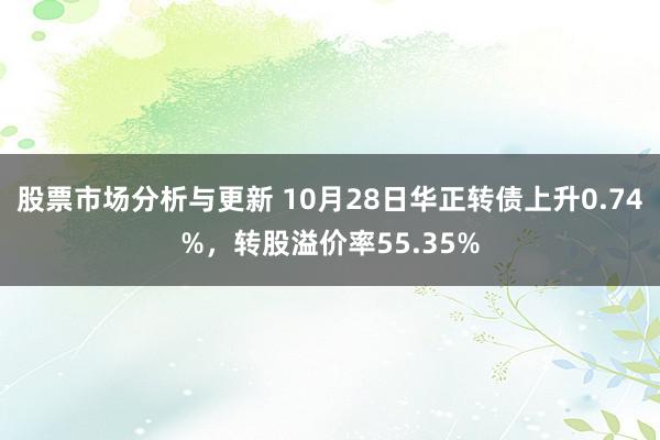 股票市场分析与更新 10月28日华正转债上升0.74%，转股溢价率55.35%