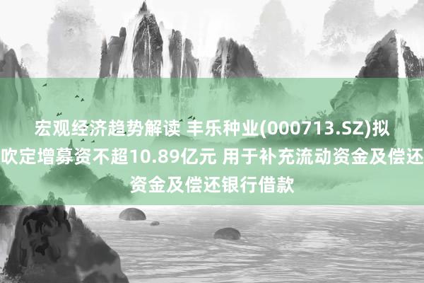 宏观经济趋势解读 丰乐种业(000713.SZ)拟向控股鼓吹定增募资不超10.89亿元 用于补充流动资金及偿还银行借款