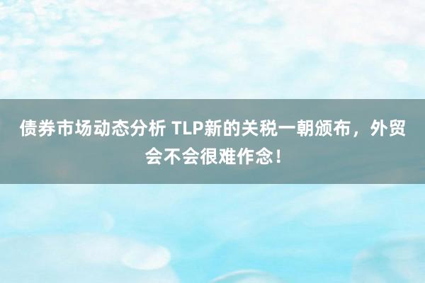 债券市场动态分析 TLP新的关税一朝颁布，外贸会不会很难作念！