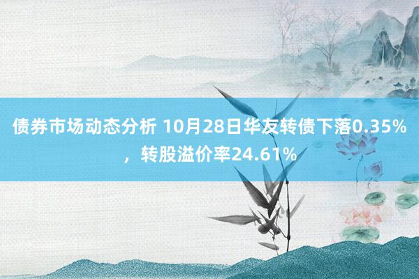 债券市场动态分析 10月28日华友转债下落0.35%，转股溢价率24.61%