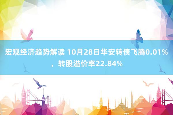 宏观经济趋势解读 10月28日华安转债飞腾0.01%，转股溢价率22.84%