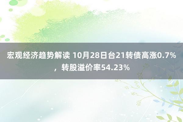 宏观经济趋势解读 10月28日台21转债高涨0.7%，转股溢价率54.23%