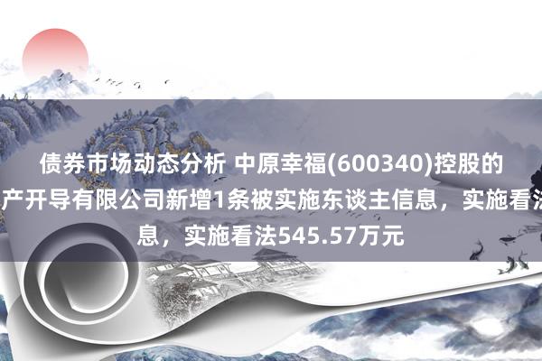 债券市场动态分析 中原幸福(600340)控股的廊坊京御房地产开导有限公司新增1条被实施东谈主信息，实施看法545.57万元