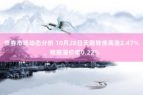 债券市场动态分析 10月28日天路转债高涨2.47%，转股溢价率0.22%