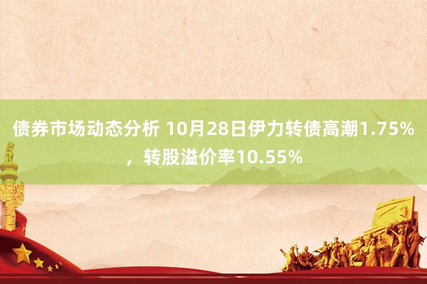 债券市场动态分析 10月28日伊力转债高潮1.75%，转股溢价率10.55%